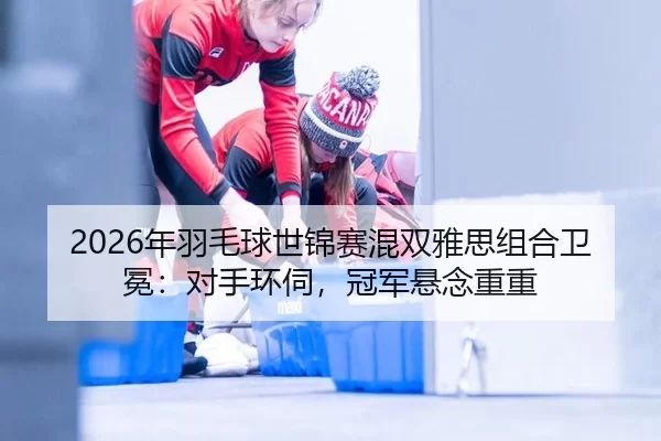 2026年羽毛球世锦赛混双雅思组合卫冕：对手环伺，冠军悬念重重